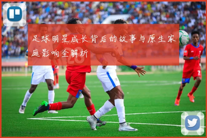 足球明星成长背后的故事与原生家庭影响全解析