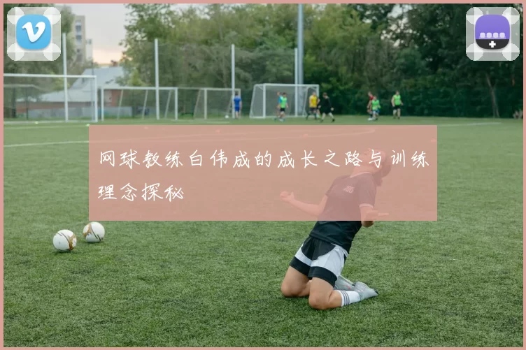 网球教练白伟成的成长之路与训练理念探秘