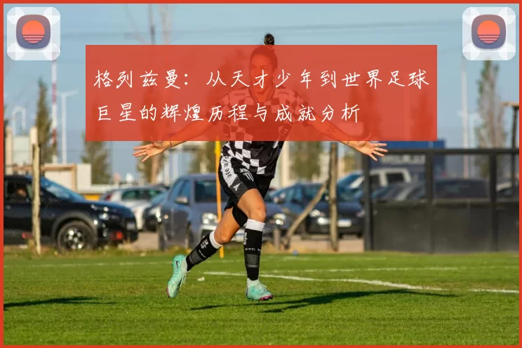 格列兹曼：从天才少年到世界足球巨星的辉煌历程与成就分析