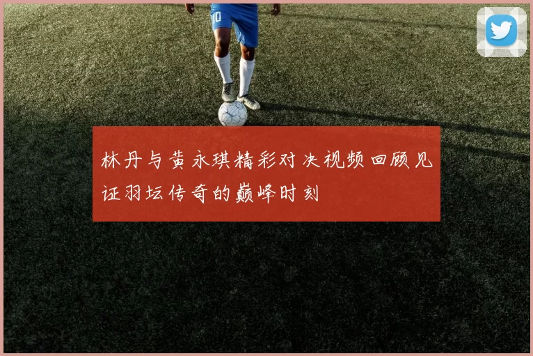 林丹与黄永琪精彩对决视频回顾见证羽坛传奇的巅峰时刻