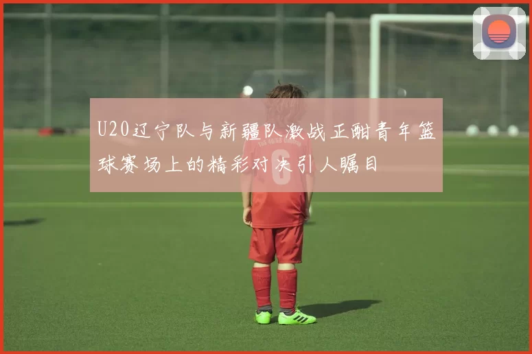 U20辽宁队与新疆队激战正酣青年篮球赛场上的精彩对决引人瞩目