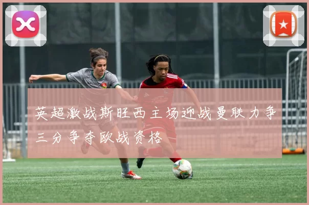 英超激战斯旺西主场迎战曼联力争三分争夺欧战资格
