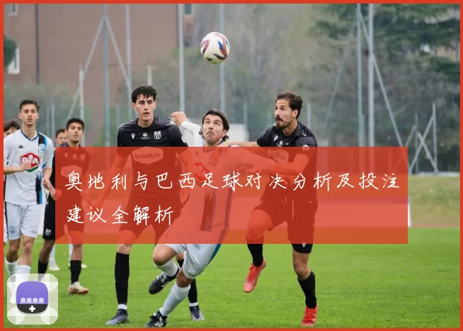 奥地利与巴西足球对决分析及投注建议全解析