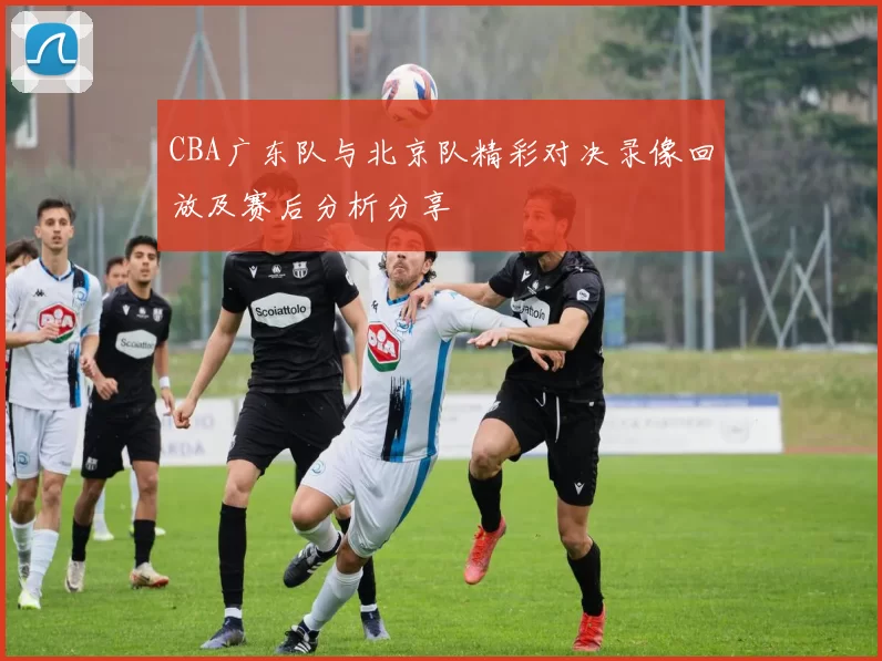 CBA广东队与北京队精彩对决录像回放及赛后分析分享