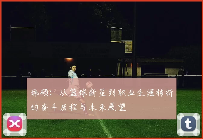 韩硕：从篮球新星到职业生涯转折的奋斗历程与未来展望
