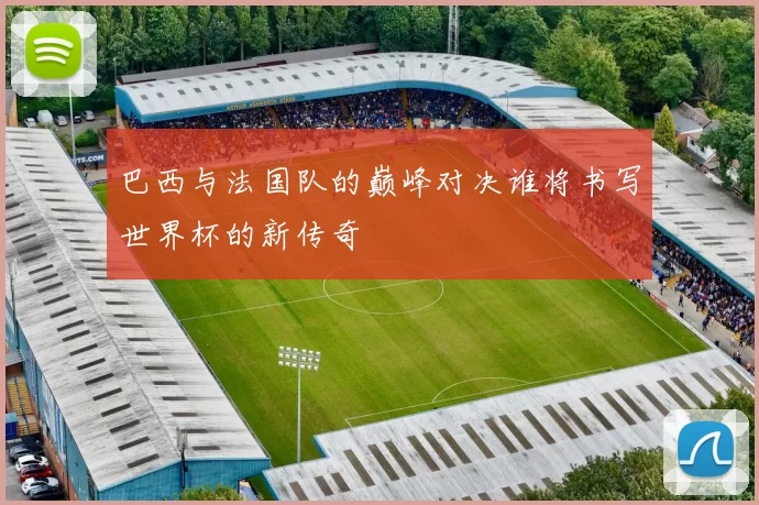巴西与法国队的巅峰对决谁将书写世界杯的新传奇