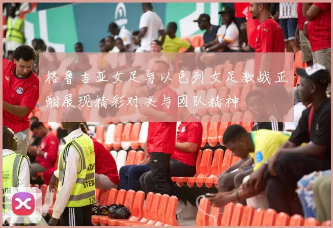 格鲁吉亚女足与以色列女足激战正酣展现精彩对决与团队精神
