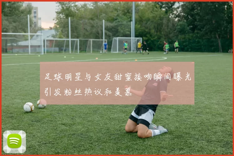 足球明星与女友甜蜜接吻瞬间曝光引发粉丝热议和羡慕
